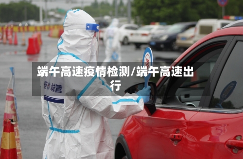 端午高速疫情检测/端午高速出行