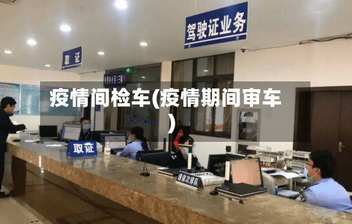 疫情间检车(疫情期间审车)-第2张图片