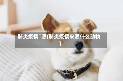 肺炎疫情來源(肺炎疫情来源什么动物)