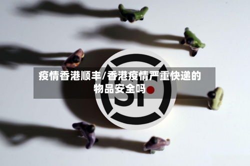 疫情香港顺丰/香港疫情严重快递的物品安全吗-第3张图片