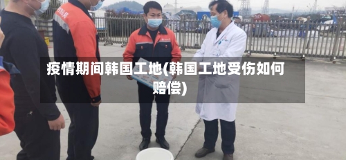疫情期间韩国工地(韩国工地受伤如何赔偿)-第2张图片