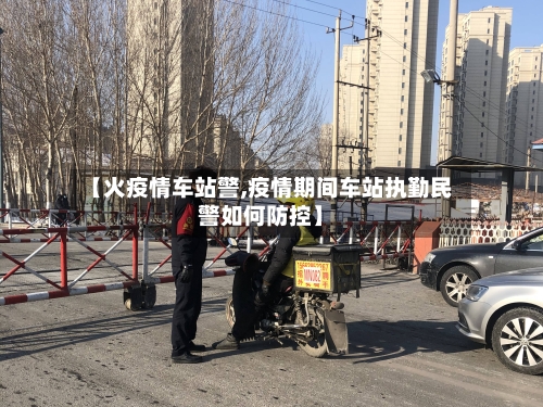 【火疫情车站警,疫情期间车站执勤民警如何防控】