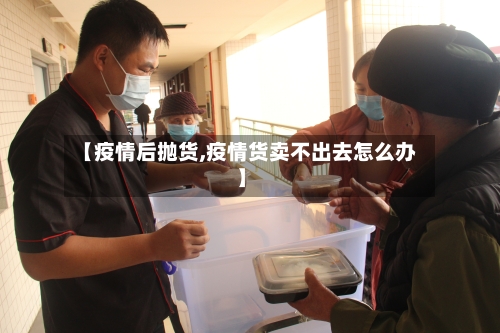 【疫情后抛货,疫情货卖不出去怎么办】-第3张图片