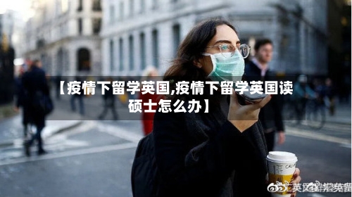 【疫情下留学英国,疫情下留学英国读硕士怎么办】