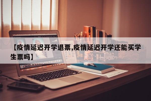 【疫情延迟开学退票,疫情延迟开学还能买学生票吗】