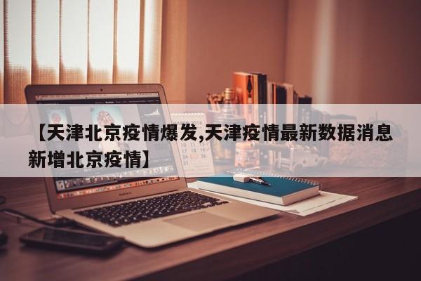 【天津北京疫情爆发,天津疫情最新数据消息新增北京疫情】