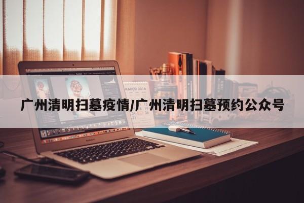 广州清明扫墓疫情/广州清明扫墓预约公众号