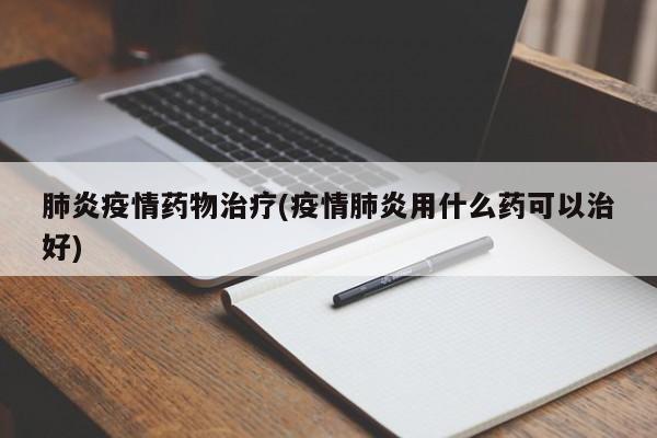 肺炎疫情药物治疗(疫情肺炎用什么药可以治好)