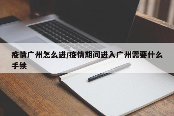 疫情广州怎么进/疫情期间进入广州需要什么手续