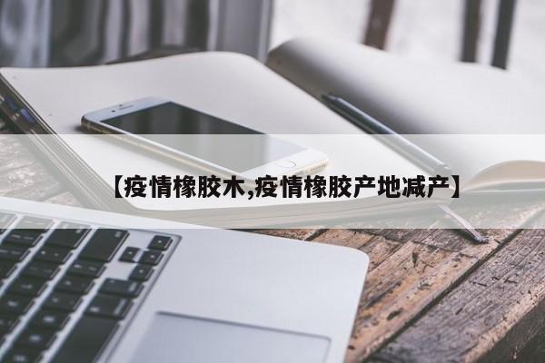 【疫情橡胶木,疫情橡胶产地减产】