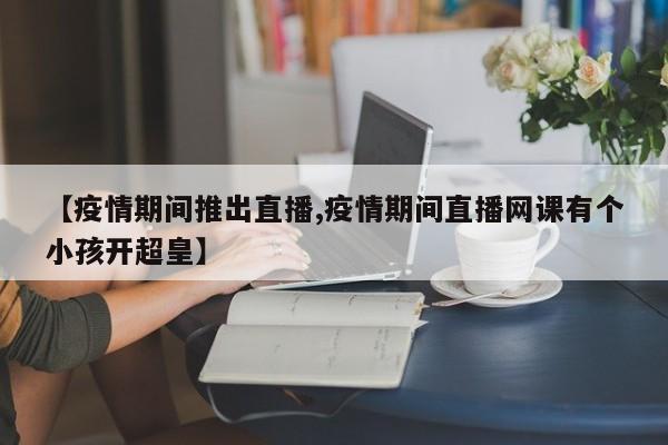 【疫情期间推出直播,疫情期间直播网课有个小孩开超皇】