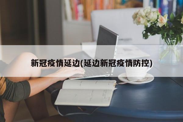 新冠疫情延边(延边新冠疫情防控)