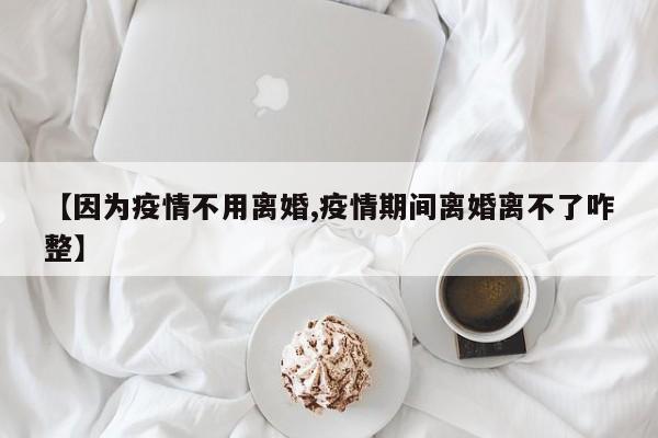 【因为疫情不用离婚,疫情期间离婚离不了咋整】