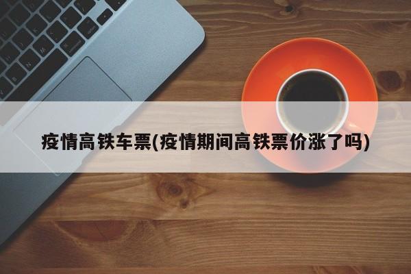 疫情高铁车票(疫情期间高铁票价涨了吗)