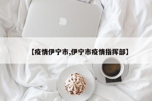 【疫情伊宁市,伊宁市疫情指挥部】