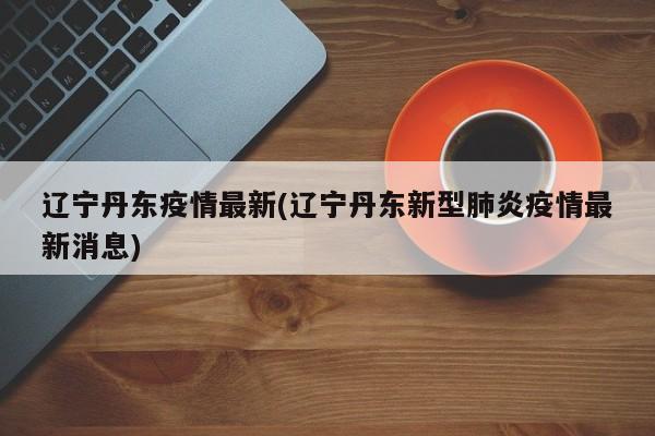 辽宁丹东疫情最新(辽宁丹东新型肺炎疫情最新消息)
